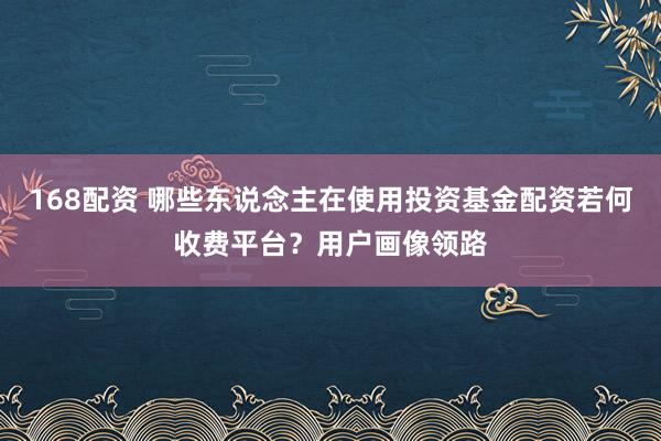 168配资 哪些东说念主在使用投资基金配资若何收费平台？用户画像领路