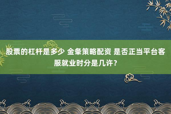股票的杠杆是多少 金夆策略配资 是否正当平台客服就业时分是几许？