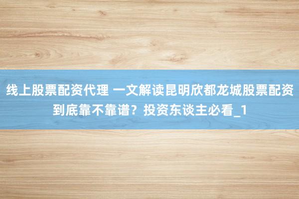 线上股票配资代理 一文解读昆明欣都龙城股票配资到底靠不靠谱？投资东谈主必看_1