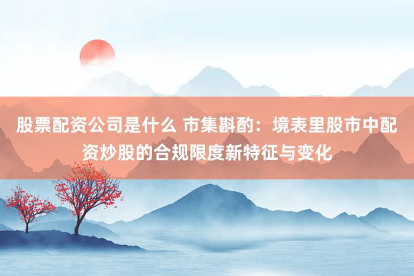 股票配资公司是什么 市集斟酌：境表里股市中配资炒股的合规限度新特征与变化