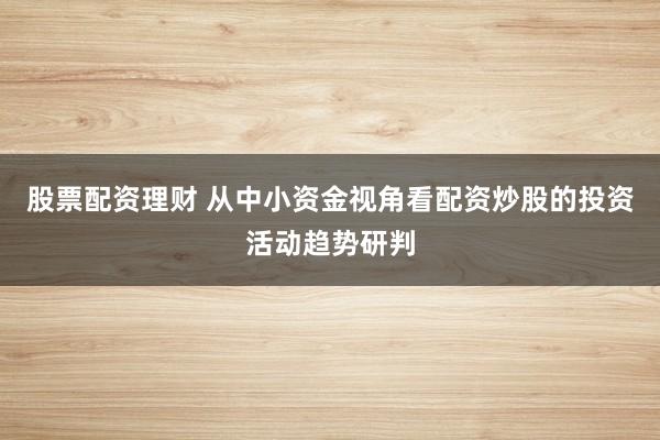 股票配资理财 从中小资金视角看配资炒股的投资活动趋势研判
