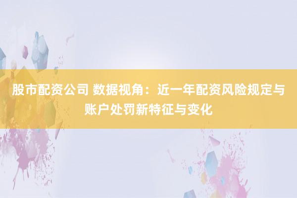股市配资公司 数据视角：近一年配资风险规定与账户处罚新特征与变化