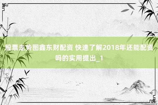 股票走势图鑫东财配资 快速了解2018年还能配资吗的实用提出_1