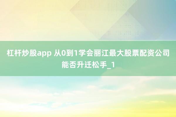 杠杆炒股app 从0到1学会丽江最大股票配资公司能否升迁松手_1