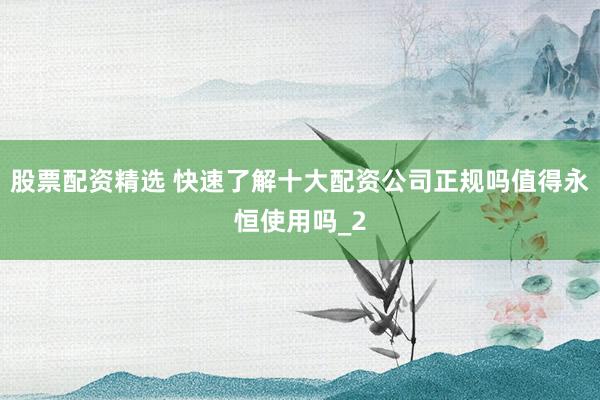 股票配资精选 快速了解十大配资公司正规吗值得永恒使用吗_2