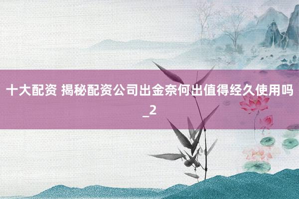十大配资 揭秘配资公司出金奈何出值得经久使用吗_2