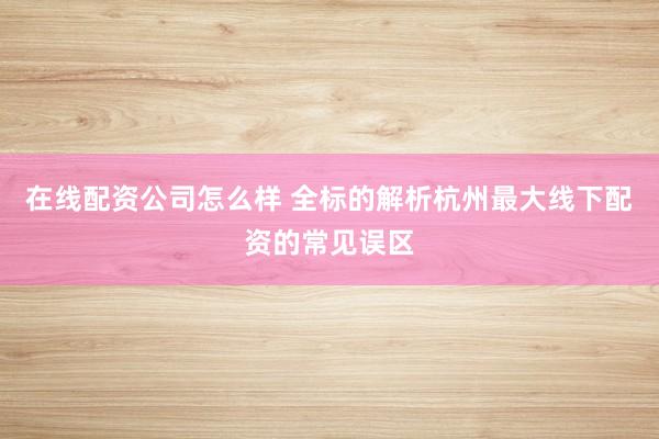在线配资公司怎么样 全标的解析杭州最大线下配资的常见误区